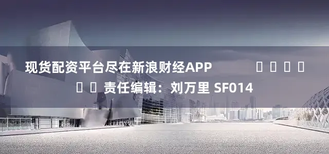 现货配资平台尽在新浪财经APP            						责任编辑：刘万里 SF014