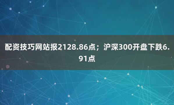 配资技巧网站报2128.86点；沪深300开盘下跌6.91点