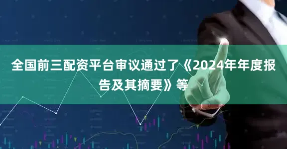 全国前三配资平台审议通过了《2024年年度报告及其摘要》等