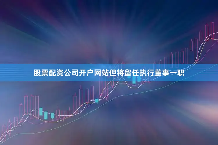 股票配资公司开户网站但将留任执行董事一职