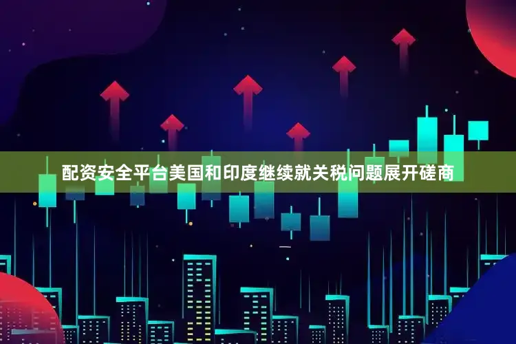 配资安全平台美国和印度继续就关税问题展开磋商
