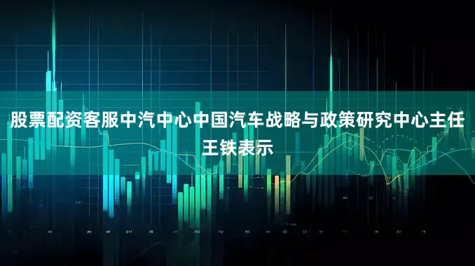 股票配资客服中汽中心中国汽车战略与政策研究中心主任王铁表示