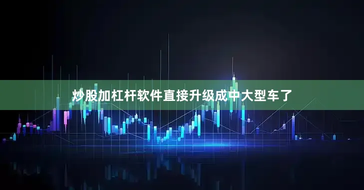 炒股加杠杆软件直接升级成中大型车了