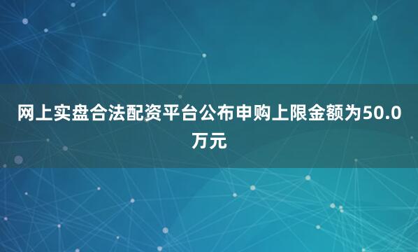 网上实盘合法配资平台公布申购上限金额为50.0万元