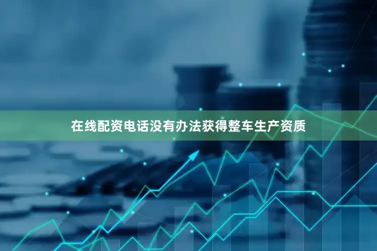 在线配资电话没有办法获得整车生产资质