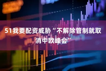 51我要配资威胁“不解除管制就取消中欧峰会”