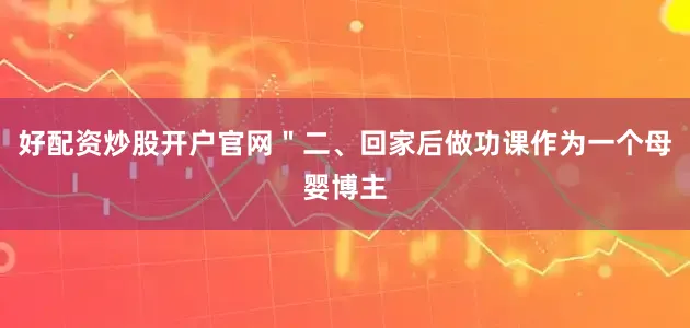 好配资炒股开户官网＂二、回家后做功课作为一个母婴博主