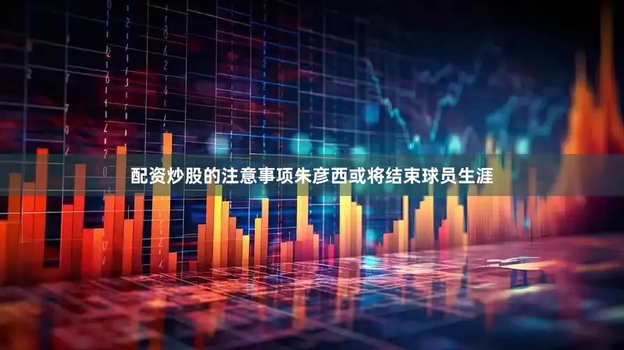 配资炒股的注意事项朱彦西或将结束球员生涯