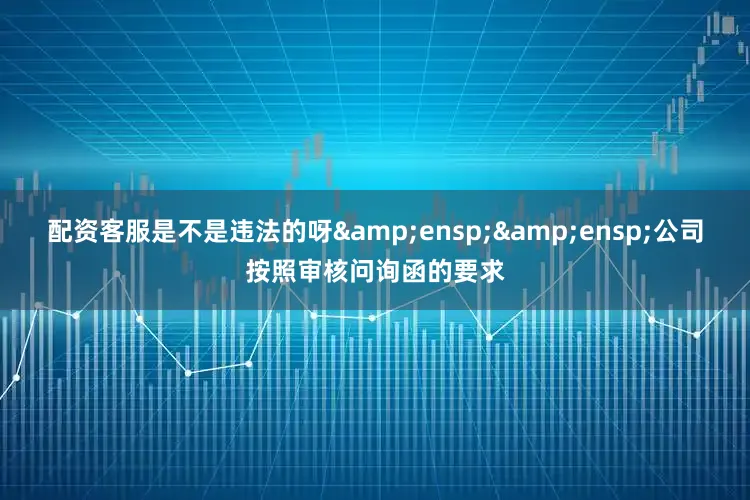配资客服是不是违法的呀  公司按照审核问询函的要求