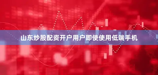 山东炒股配资开户用户即使使用低端手机